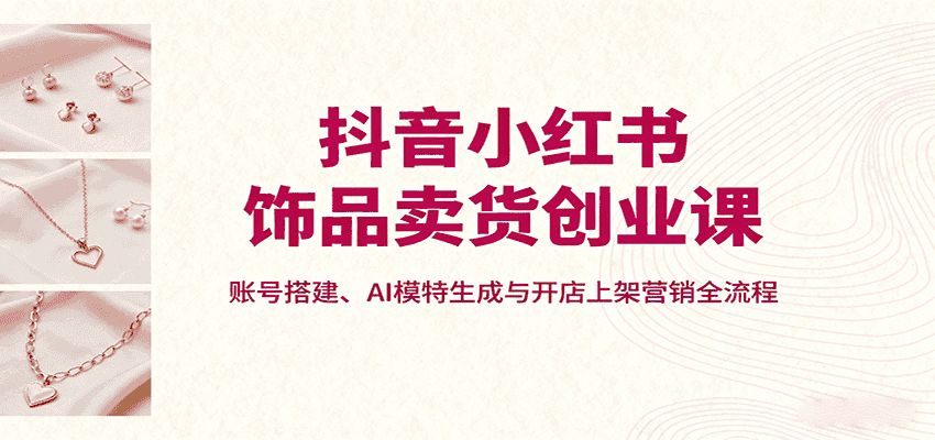 抖音小红书饰品卖货创业课，账号搭建、AI模特生成与开店上架营销全流程-优优云创网