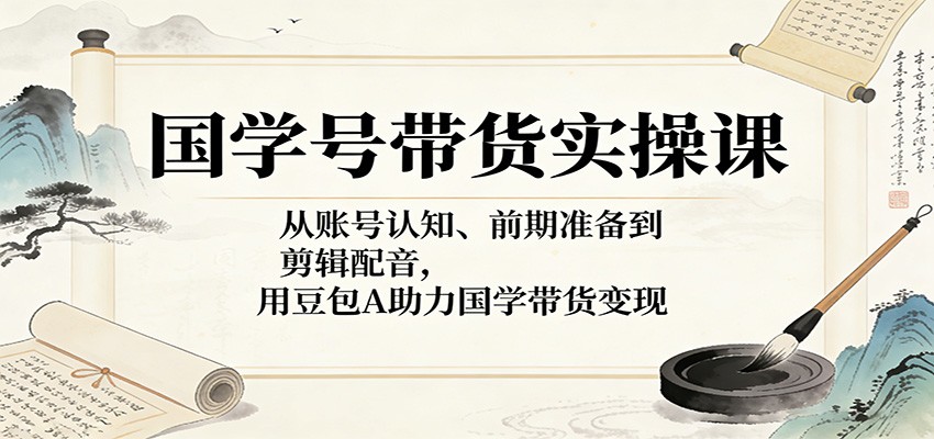 国学号带货实操课：从账号认知、前期准备到剪辑配音，用豆包AI助力国学带货变现-优优云创网