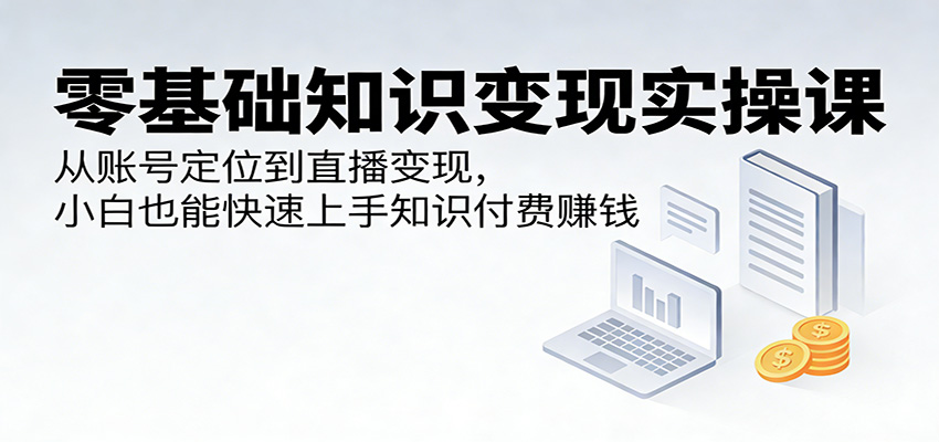 零基础知识变现实操课：从账号定位到直播变现，小白也能快速上手知识付费赚钱-优优云创网