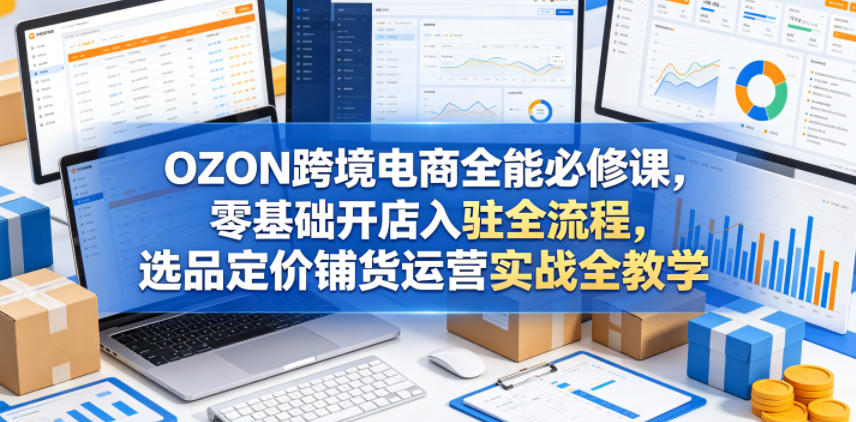 OZON跨境电商全能必修课，零基础开店入驻全流程，选品定价铺货运营实战全教学(更新0605)-优优云创网